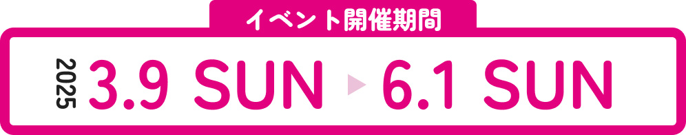 イベント開催期間 2025 3.9 SUN 〜 6.1 SUN